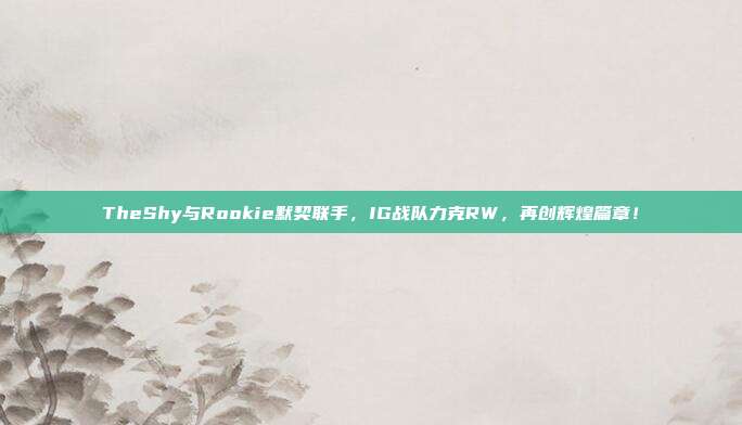 TheShy与Rookie默契联手，IG战队力克RW，再创辉煌篇章！