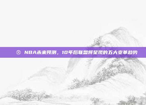 🔮 NBA未来预测，10年后联盟将呈现的五大变革趋势