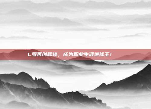 C罗再创辉煌，成为职业生涯进球王！🏆