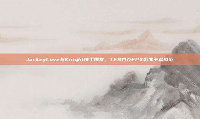 JackeyLove与Knight携手爆发，TES力克FPX彰显王者风范