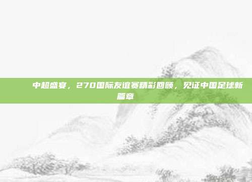 🎉 中超盛宴，270国际友谊赛精彩回顾，见证中国足球新篇章