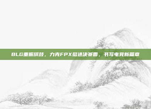 BLG重振旗鼓，力克FPX挺进决赛圈，书写电竞新篇章