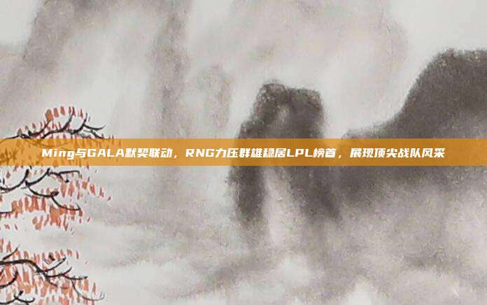 Ming与GALA默契联动，RNG力压群雄稳居LPL榜首，展现顶尖战队风采