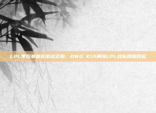 LPL季后赛首轮激战正酣，DWG KIA勇闯LPL战队烽烟四起