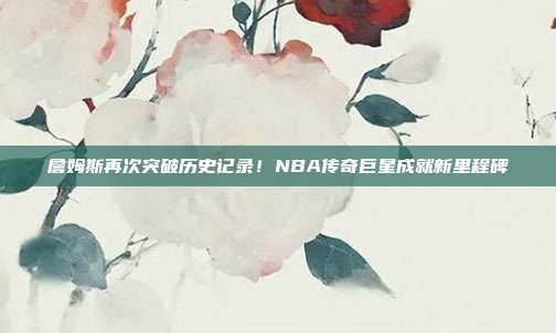 詹姆斯再次突破历史记录！NBA传奇巨星成就新里程碑