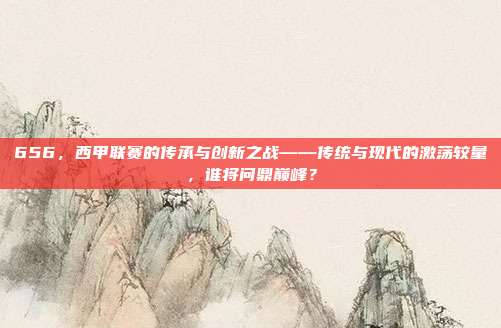 656，西甲联赛的传承与创新之战——传统与现代的激荡较量，谁将问鼎巅峰？