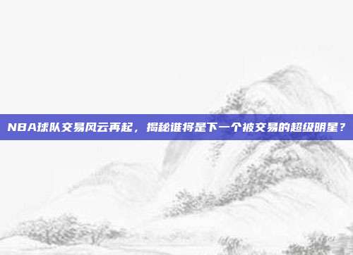 NBA球队交易风云再起，揭秘谁将是下一个被交易的超级明星？