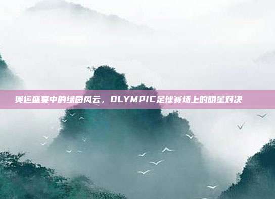 奥运盛宴中的绿茵风云，OLYMPIC足球赛场上的明星对决🏅⚽