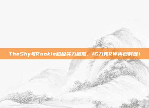 TheShy与Rookie超级实力绽放，IG力克RW再创辉煌！