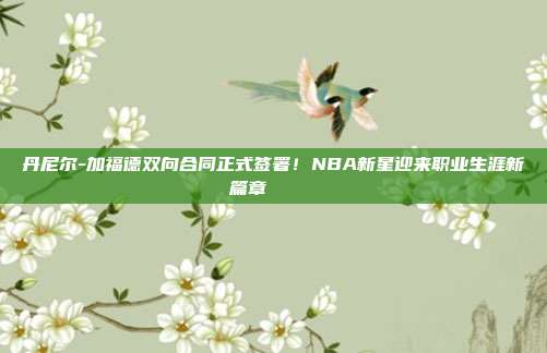 丹尼尔-加福德双向合同正式签署！NBA新星迎来职业生涯新篇章✍️📜