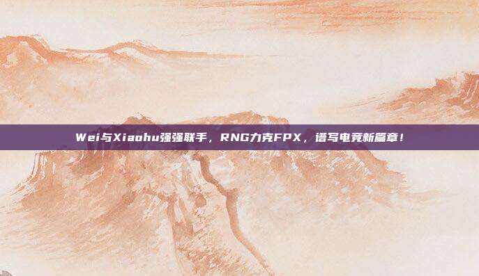 Wei与Xiaohu强强联手，RNG力克FPX，谱写电竞新篇章！