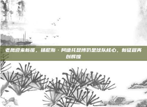 老鹰迎来新援，扬尼斯·阿德托昆博仍是球队核心，新征程再创辉煌