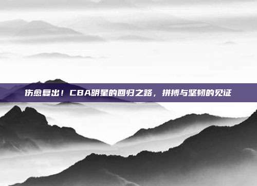 伤愈复出！CBA明星的回归之路，拼搏与坚韧的见证